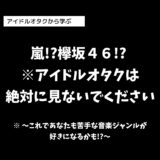 嵐!?欅坂４６!? ※アイドルオタクは絶対に見ないでください※ ～これであなたも苦手な音楽ジャンルが好きになるかも!?～